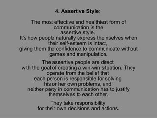 4. Assertive Style :  The most effective and healthiest form of communication is the assertive style.  It’s how people naturally express themselves when their self-esteem is intact,  giving them the confidence to communicate without games and manipulation. The assertive people are direct  with the goal of creating a win-win situation. They operate from the belief that  each person is responsible for solving  his or her own problems, and  neither party in communication has to justify themselves to each other. They take responsibility  for their own decisions and actions. 