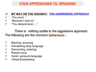 FOUR APPROACHES TO  SPEAKING MY WAY OR THE HIGHWAY:   THE AGGRESSIVE APPROACH “ You must…” “ Because I said so” “ You always/never….” There is  nothing subtle to the aggressive approach.  The following are the common  behaviours : Blaming, accusing Intimidating body language Demanding, ordering Raised voice Harsh, personal language Verbal browbeating 