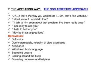 2.  THE APPEASING WAY:  THE NON ASSERTIVE APPROACH “ Uh…if that’s the way you want to do it...um, that’s fine with me.” “ I don’t know if I could do that.” “ I’ll talk to him soon about that problem; I’ve been really busy.” “ I am sorry to ask you.” “ I hate to bother you.” “ May be that’s a good idea” Behaviours: Soft voice Overly agreeable, no point of view expressed Avoidance Withdrawn body language  Sounding unsure Beating around the bush Sounding hopeless and helpless 