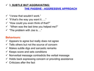 3 .  SUBTLE BUT AGGRAVATING:   THE PASSIVE - AGGRESSIVE APPROACH “ I knew that wouldn’t work.” “ If that’s the way you want it…..” “ How could you even think of that?” “ When was the last time you helped me?” “ The problem with Joe is….”  Behaviours: Appears to agree but really does not agree Tells others but not the source of concern Makes subtle digs and sarcastic remarks Keeps score and sets conditions Nonverbal message contradicts the verbal massage Holds back expressing concern or providing assistance Criticizes after the fact 