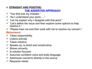 4 .  STRAIGHT AND POSITIVE: THE ASSERTIVE APPROACH “ Yes that was my mistake.” “ As I understand your point…..” “ Let me explain why I disagree with that point.” “ Let’s define the issue and then explore some options to help  resolve it.” “ Please hear me and then work with me to resolve my concern.” Behaviours: Takes responsibility Listens actively Takes initiative Speaks up, is direct and constructive Shows sincerity Is solution focused Assumes confident voice and body language Addresses concerns directly to the source Requests needs 