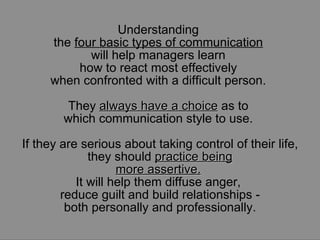 Understanding  the  four basic types of communication   will help managers learn  how to react most effectively  when confronted with a difficult person.  They  always have a choice  as to  which communication style to use.  If they are serious about taking control of their life, they should  practice being more assertive.   It will help them diffuse anger,  reduce guilt and build relationships - both personally and professionally. 