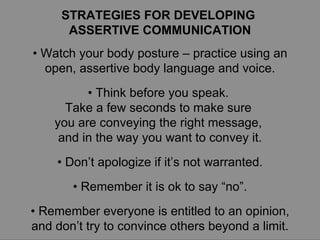 STRATEGIES FOR DEVELOPING  ASSERTIVE COMMUNICATION •  Watch your body posture – practice using an open, assertive body language and voice. •  Think before you speak.  Take a few seconds to make sure  you are conveying the right message,  and in the way you want to convey it. •  Don’t apologize if it’s not warranted. •  Remember it is ok to say “no”. •  Remember everyone is entitled to an opinion, and don’t try to convince others beyond a limit. 