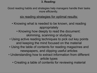 3. Reading:  Good reading habits and strategies help managers handle their tasks more efficiently.  six reading strategies for optimal results: •  Knowing what is needed to be known, and reading appropriately •  Knowing how deeply to read the document:  skimming, scanning or studying •  Using active reading techniques to pick out key points and keeping the mind focused on the material •  Using the table of contents for reading magazines and newspapers, and clipping useful articles •  Understanding how to extract information from different article types •  Creating a table of contents for reviewing material 
