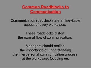 Common Roadblocks to Communication Communication roadblocks are an inevitable aspect of every workplace.  These roadblocks distort  the normal flow of communication.  Managers should realize  the importance of understanding the interpersonal communication process  at the workplace, focusing on: 
