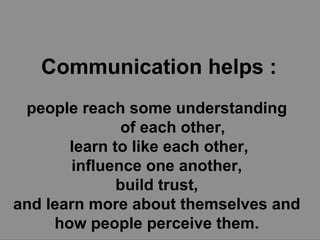 Communication helps : people reach some understanding  of each other,  learn to like each other, influence one another,  build trust,  and learn more about themselves and  how people perceive them.   