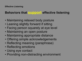 Effective Listening Behaviors that  support  effective listening •  Maintaining relaxed body posture •  Leaning slightly forward if sitting •  Facing person squarely at eye level •  Maintaining an open posture •  Maintaining appropriate distance •  Offering simple acknowledgements •  Reflecting meaning (paraphrase) •  Reflecting emotions •  Using eye contact •  Providing non-distracting environment 