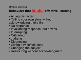 Effective Listening Behaviors that  hinder  effective listening •  Acting distracted •  Telling your own story without  acknowledging theirs first •  No response •  Invalidating response, put downs •  Interrupting •  Criticizing •  Judging •  Diagnosing •  Giving advice/solutions •  Changing the subject •  Reassuring without acknowledgment 