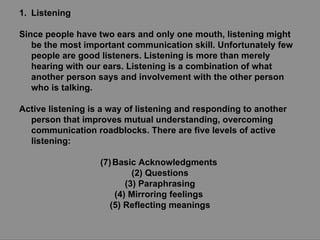 Listening Since people have two ears and only one mouth, listening might be the most important communication skill. Unfortunately few people are good listeners. Listening is more than merely hearing with our ears. Listening is a combination of what another person says and involvement with the other person who is talking. Active listening is a way of listening and responding to another person that improves mutual understanding, overcoming communication roadblocks. There are five levels of active listening: Basic Acknowledgments  (2) Questions (3) Paraphrasing (4) Mirroring feelings  (5) Reflecting meanings 