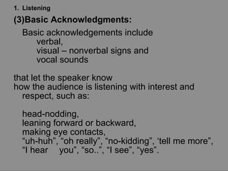 Listening Basic Acknowledgments:  Basic acknowledgements include  verbal,  visual – nonverbal signs and  vocal sounds  that let the speaker know  how the audience is listening with interest and respect, such as:  head-nodding,  leaning forward or backward,  making eye contacts,  “ uh-huh”, “oh really”, “no-kidding”, ‘tell me more”, “I hear  you”, “so..”, “I see”, “yes”. 