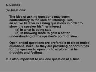 Listening (2)  Questions:  The idea of asking questions may seem contradictory to the idea of listening. But, an active listener is asking questions in order to show the speaker his/ her interest  (a) in what is being said  (b) in knowing more to gain a better  understanding of the speaker’s point of view.  Open-ended questions are preferable to close-ended questions, because they are providing opportunities for the speaker to open up, to explore his/ her thoughts and feelings.  It is also important to ask one question at a  time. 