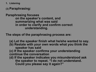 Listening (3)  Paraphrasing:  Paraphrasing focuses  on the speaker’s content, and  summarizing what was said  in order to clarify and confirm correct  understanding.  The steps of the paraphrasing process are: (a) Let the speaker finish what he/she wanted to say. (b) Restate with your own words what you think the  speaker has said (c) If the speaker confirms your understanding  continue the conversation (d) If the speaker indicates you misunderstood ask  the speaker to repeat. “I do not understand.  Could you please say it again?” 