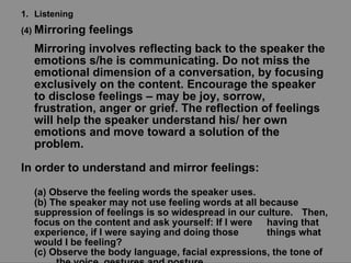 Listening (4)  Mirroring feelings  Mirroring involves reflecting back to the speaker the emotions s/he is communicating. Do not miss the emotional dimension of a conversation, by focusing exclusively on the content. Encourage the speaker to disclose feelings – may be joy, sorrow, frustration, anger or grief. The reflection of feelings will help the speaker understand his/ her own emotions and move toward a solution of the problem.  In order to understand and mirror feelings: (a) Observe the feeling words the speaker uses. (b) The speaker may not use feeling words at all because  suppression of feelings is so widespread in our culture.  Then, focus on the content and ask yourself: If I were  having that experience, if I were saying and doing those  things what would I be feeling? (c) Observe the body language, facial expressions, the tone of  the voice, gestures and posture. 