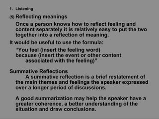 Listening (5)  Reflecting meanings Once a person knows how to reflect feeling and content separately it is relatively easy to put the two together into a reflection of meaning.  It would be useful to use the formula: “ You feel (insert the feeling word)  because (insert the event or other content associated with the feeling)”   Summative Reflections A summative reflection is a brief restatement of the main themes and feelings the speaker expressed over a longer period of discussions. A good summarization may help the speaker have a greater coherence, a better understanding of the situation and draw conclusions. 