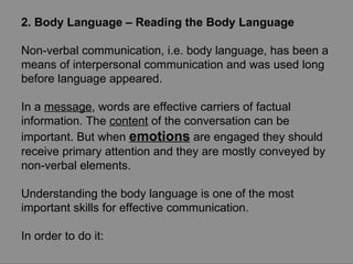 2. Body Language – Reading the Body Language Non-verbal communication, i.e. body language, has been a means of interpersonal communication and was used long before language appeared.  In a  message , words are effective carriers of factual information. The  content  of the conversation can be important. But when  emotions  are engaged they should receive primary attention and they are mostly conveyed by non-verbal elements.  Understanding the body language is one of the most important skills for effective communication.  In order to do it: 