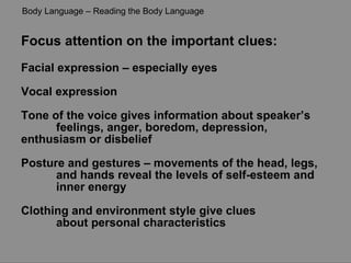 Focus attention on the important clues: Facial expression – especially eyes Vocal expression  Tone of the voice gives information about speaker’s  feelings, anger, boredom, depression,  enthusiasm or disbelief Posture and gestures – movements of the head, legs,  and hands reveal the levels of self-esteem and  inner energy Clothing and environment style give clues  about personal characteristics Body Language – Reading the Body Language 