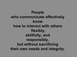 People  who communicate effectively  know  how to interact with others  flexibly, skillfully, and  responsibly,  but without sacrificing  their own needs and integrity.  