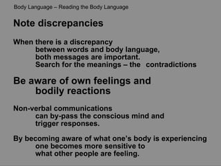 Note discrepancies When there is a discrepancy  between words and body language,  both messages are important.  Search for the meanings – the  contradictions Be aware of own feelings and  bodily reactions Non-verbal communications  can by-pass the conscious mind and  trigger responses. By becoming aware of what one’s body is experiencing  one becomes more sensitive to  what other people are feeling. Body Language – Reading the Body Language 