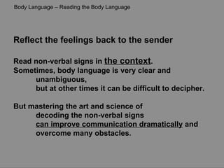 Reflect the feelings back to the sender Read non-verbal signs in  the context .  Sometimes, body language is very clear and unambiguous,  but at other times it can be difficult to decipher.  But mastering the art and science of  decoding the non-verbal signs  can improve communication dramatically  and  overcome many obstacles. Body Language – Reading the Body Language 