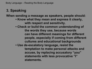 3. Speaking When sending a message as speakers, people should: •  Know what they mean and express it clearly,  with respect and sensitivity. •  Check or build the common understanding of  the words they use, because words can have different meanings for different  people, especially if coming from different cultures and educational backgrounds •  Use de-escalatory language, resist the  temptation to make personal attacks and accuse, by replacing accusatory “you”  statements with less provocative “I” statements. Body Language – Reading the Body Language 