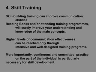 4. Skill Training Skill-building training can improve communication  abilities.  Reading Books and/or attending training programmes,  will surely improve your understanding and  knowledge of the main concepts.  Higher levels of communication effectiveness can be reached only through  intensive and well-designed training programs. More importantly, continuous and committed  practice on the part of the individual is particularly  necessary for skill development. 