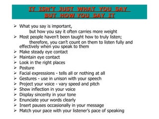 IT  ISN’T  JUST  WHAT  YOU  SAY  BUT  HOW YOU  SAY  IT What you say is important,  but how you say it often carries more weight Most people haven’t been taught how to truly listen;  therefore, you can’t count on them to listen fully and  effectively when you speak to them Make steady eye contact Maintain eye contact Look in the right places Posture Facial expressions - tells all or nothing at all Gestures - use in unison with your speech Project your voice - vary speed and pitch Show inflection in your voice Display sincerity in your tone Enunciate your words clearly Insert pauses occasionally in your message Match your pace with your listener’s pace of speaking 