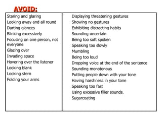AVOID: Displaying threatening gestures Showing no gestures Exhibiting distracting habits Sounding uncertain Being too soft spoken Speaking too slowly Mumbling Being too loud Dropping voice at the end of the sentence Sounding monotonous Putting people down with your tone Having harshness in your tone Speaking too fast Using excessive filler sounds. Sugarcoating  Staring and glaring Looking away and all round Darting glances Blinking excessively Focusing on one person, not everyone Glazing over Invading space Hovering over the listener Looking blank Looking stern Folding your arms 