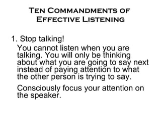 Ten Commandments of  Effective Listening 1. Stop talking! You cannot listen when you are talking. You will only be thinking about what you are going to say next instead of paying attention to what the other person is trying to say.  Consciously focus your attention on the speaker.  