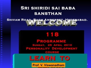 welcome 118 Programme   Sunday,  25  April  2010 Personality  Development  course Sri shiridi sai baba sansthan Shivam Road, Bagh Amberpet, Hyderabad.   LEARN  TO  LEARN Prof. V. Viswanadham 