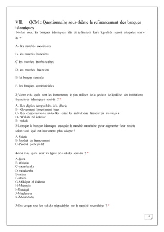 17
VII. QCM : Questionnaire sous-thème le refinancement des banques
islamiques
1-selon vous, les banques islamiques afin de refinancer leurs liquidités seront attaquées sont-
ils ?
A- les marchés monétaires
B- les marchés bancaires
C-les marchés interbancaires
D- les marchés financiers
E- la banque centrale
F- les banques commerciales
2-Votre avis, quels sont les instruments le plus utiliser de la gestion de liquidité des institutions
financières islamiques sont-ils ? *
A- Les dépôts compatibles à la charia
B- Goverment Investiment isues
C- Les compensations mutuelles entre les institutions financières islamiques
D- Wakala bil istitmar
E- sukuk
3-Lorsque la banque islamique attaquée le marché monétaire pour augmenter leur besoin,
selon-vous quel est instrument plus adapté ?
A-Sukuk
B-Produit de financement
C-Produit participatif
4-vos avis, quels sont les types des sukuks sont-ils ? *
A-Ijara
B-Wakala
C-mousharaka
D-moudaraba
E-salam
F-istisna
G-Milkiyat el khidmat
H-Muzara'a
I-Musaqat
J-Mugharasa
K-Mourabaha
5-Est ce que tous les sukuks négociables sur le marché secondaire ? *
 