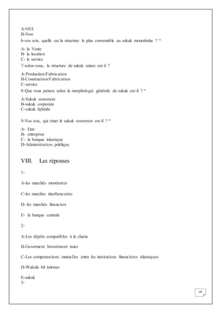 18
A-OUI
B-Non
6-vos avis, quelle est la structure le plus convenable au sukuk mourabaha ? *
A- la Vente
B- la location
C- le service
7-selon-vous, la structure de sukuk salam est-il ?
A-Production/Fabrication
B-Construction/Fabrication
C-service
8-Que vous pensez selon la morphologie générale de sukuk est-il ? *
A-Sukuk souverain
B-sukuk corporate
C-sukuk hybride
9-Vos avis, qui émet le sukuk souverain est-il ? *
A- Etat
B- entreprise
C- la banque islamique
D-Administration publique
VIII. Les réponses
1-
A-les marchés monétaires
C-les marchés interbancaires
D- les marchés financiers
E- la banque centrale
2-
A-Les dépôts compatibles à la charia
B-Goverment Investiment isues
C-Les compensations mutuelles entre les institutions financières islamiques
D-Wakala bil istitmar
E-sukuk
3-
 