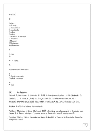 19
A-Sukuk
4-
A-Ijara
B-Wakala
C-mousharaka
D-moudaraba
E-salam
F-istisna
G-Milkiyat el khidmat
H-Muzara'a
I-Musaqat
J-Mugharasa
K-Mourabaha
5-
B-Non
6-
A- la Vente
7-
A-Production/Fabrication
8-
A-Sukuk souverain
B-sukuk corporate
9-
A-Etat
IX. Référence :
Addouli, F., Doctorante, I., Nationale, E., Tofail, I., Enseignant-chercheur, A. M., Nationale, E.,
Universit, G., & Tofail, I. (2018). ISLAMIQUE THE REFINANCING ON THE MONEY
MARKET AND THE LIQUIDITY RISKS MANAGEMENT IN ISLAMIC FINANCE. 320–349.
Services, L. (2012). Colloque International :
Achibane, Mustapha, et Kenza Cherkaoui. 2017. « Problème de refinancement et de gestion des
risques de la finance islamique : le cas du Maroc ». Revue africaine de management 2.
Goodhart, Charles. 2008. « La gestion du risque de liquidité ». La revue de la stabilité financière,
Banque de France.
 