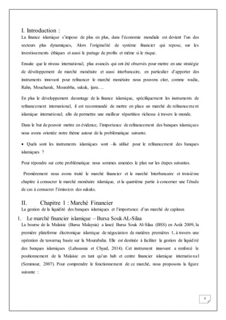 3
I. Introduction :
La finance islamique s’impose de plus en plus, dans l’économie mondiale est devient l’un des
secteurs plus dynamiques, Alors l’originalité de système financier qui repose, sur les
investissements éthiques et aussi le partage de profits et même si le risque.
Ensuite que le niveau international, plus avancés qui ont été observés pour mettre en une stratégie
de développement de marché monétaire et aussi interbancaire, en particulier d’apporter des
instruments innovant pour refinancer le marché monétaire nous pouvons citer, comme wadia,
Rahn, Moucharak, Mourabha, sukuk, ijara….
En plus le développement davantage de la finance islamique, spécifiquement les instruments de
refinancement international, il est recommandé de mettre en place un marché de refinancement
islamique international, afin de permettre une meilleur répartition richesse à travers le monde.
Dans le but de pouvoir mettre en évidence, l’importance de refinancement des banques islamiques
nous avons orientée notre thème autour de la problématique suivante.
 Quels sont les instruments islamiques sont –ils utilisé pour le refinancement des banques
islamiques ?
Pour répondre sur cette problématique nous sommes amenées le plan sur les étapes suivantes.
Premièrement nous avons traité le marché financier et le marché Interbancaire et troisième
chapitre à consacrer le marché monétaire islamique, et la quatrième partie à concerner une l’étude
de cas à consacrer l’émission des sukuks.
II. Chapitre 1 : Marché Financier
La gestion de la liquidité des banques islamiques et l’importance d’un marché de capitaux
1. Le marché financier islamique – Bursa Souk AL-Silaa
La bourse de la Malaisie (Bursa Malaysia) a lancé Bursa Souk Al-Silaa (BSS) en Août 2009, la
première plateforme électronique islamique de négociation de matières premières 1, à travers une
opération de tawarruq basée sur la Mourabaha. Elle est destinée à faciliter la gestion de liquidité
des banques islamiques (Lahssasna et Chyad, 2014). Cet instrument innovant a renforcé le
positionnement de la Malaisie en tant qu’un hub et centre financier islamique international
(Semmour, 2007). Pour comprendre le fonctionnement de ce marché, nous proposons la figure
suivante :
 
