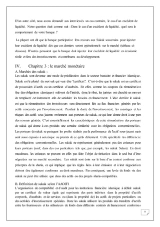 8
D’un autre côté, nous avons demandé aux interviewés un cas contraire, le cas d’un excèdent de
liquidité. Notre question était comme suit : Dans le cas d'un excédent de liquidité, quel sera le
comportement de votre banque ?
La plupart ont dit que la banque participative fera recours aux Sukuk souverains pour injecter
leur excèdent de liquidité dès que ces derniers seront opérationnels sur le marché (tableau ci-
dessous). D’autres pensaient que la banque doit injecter leur excèdent de liquidité en économie
réelle et fera des investissements et contribuera au développement.
IV. Chapitre 3 : le marché monétaire
A. Marchés des sukuk :
Les sukuk sont devenue une mode de prédilection dans le secteur bancaire et financier islamique.
Sukuk est le pluriel du mot sak qui veut dire "certificat". C’est-à-dire que le sukuk est un certificat
de possession d’actifs ou un certificat d’usufruits. En effet, comme les coupons (la rémunération
fixe des obligations classiques) relèvent de l’intérêt, donc le ribat, les juristes ont cherché un moyen
de remplacer cet instrument afin de satisfaire les besoins en financement. L’idée derrière le sukuk
est que la rémunération des investisseurs sera directement liée au flux financiers générés par les
actifs concernés par l’investissement. Pendant la durée de l’investissement, les avantages et les
risques des actifs sous-jacents reviennent aux porteurs de sukuk, ce qui leur donne droit à une part
des revenus générés. C’est essentiellement les caractéristiques de cette rémunération des porteurs
de sukuk qui donne à ces produits une certaine similarité avec les obligations conventionnelles.
Les porteurs de sukuk se partagent les profits réalisés par la performance de l'actif sous-jacent mais
sont aussi exposés à son risque au prorata de ce qu'ils détiennent. Cette spécificité les différencie
des obligations conventionnelles. Les sukuk ne représentent généralement pas des créances pour
leurs porteurs (sauf, dans des cas particuliers tels que, par exemple, les sukuk Salam). En droit
musulman, les créances ne peuvent en effet pas faire l’objet de titrisation dans le seul but d’être
négociées sur un marché secondaire. Les sukuk sont émis sur la base d’un contrat conforme aux
préceptes de la sharia, ce qui implique que les règles liées à leur émission et à leur négociation
doivent être également conformes au droit musulman. Par conséquent, une levée de fonds via des
sukuk ne peut être utilisée que dans des actifs ou des projets sharia-compatibles.
B. Définition de sukuk selon l’AAOIFI
L’organisation de comptabilité et d’audit pour les institutions financière islamique à définit sukuk
par un certificat de valeur égale qui représente des parts indivises dans la propriété d'actifs
corporels, d'usufruits et de services ou (dans la propriété de) les actifs de projets particuliers ou
des activités d'investissement spéciales. Donc les sukuk utilisent les produits des transferts d'actifs
entre les fournisseurs et les utilisateurs de fonds dans différents contrats de financement conformes
 