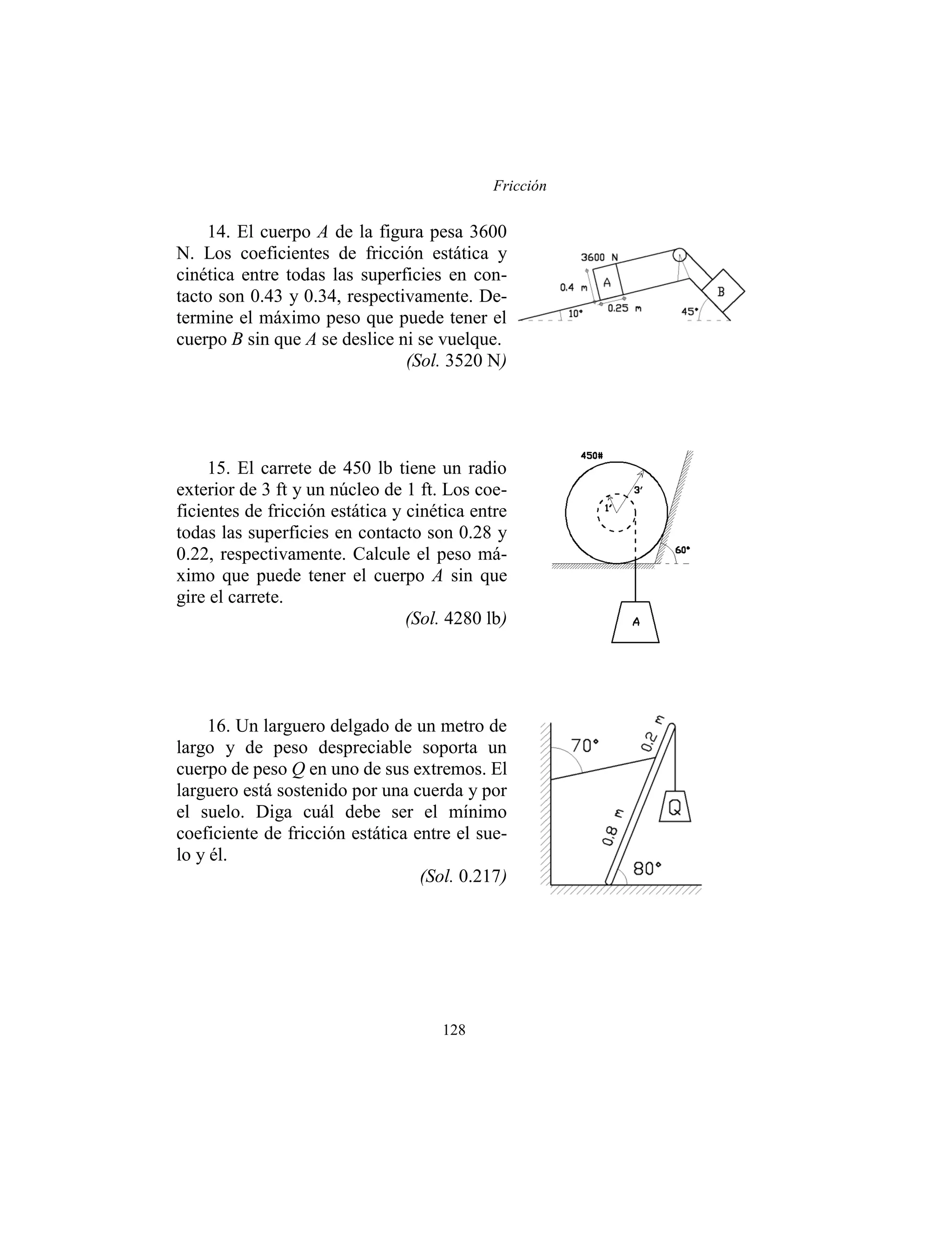 Fricción
128
14. El cuerpo A de la figura pesa 3600
N. Los coeficientes de fricción estática y
cinética entre todas las superficies en con-
tacto son 0.43 y 0.34, respectivamente. De-
termine el máximo peso que puede tener el
cuerpo B sin que A se deslice ni se vuelque.
(Sol. 3520 N)
15. El carrete de 450 lb tiene un radio
exterior de 3 ft y un núcleo de 1 ft. Los coe-
ficientes de fricción estática y cinética entre
todas las superficies en contacto son 0.28 y
0.22, respectivamente. Calcule el peso má-
ximo que puede tener el cuerpo A sin que
gire el carrete.
(Sol. 4280 lb)
16. Un larguero delgado de un metro de
largo y de peso despreciable soporta un
cuerpo de peso Q en uno de sus extremos. El
larguero está sostenido por una cuerda y por
el suelo. Diga cuál debe ser el mínimo
coeficiente de fricción estática entre el sue-
lo y él.
(Sol. 0.217)
 