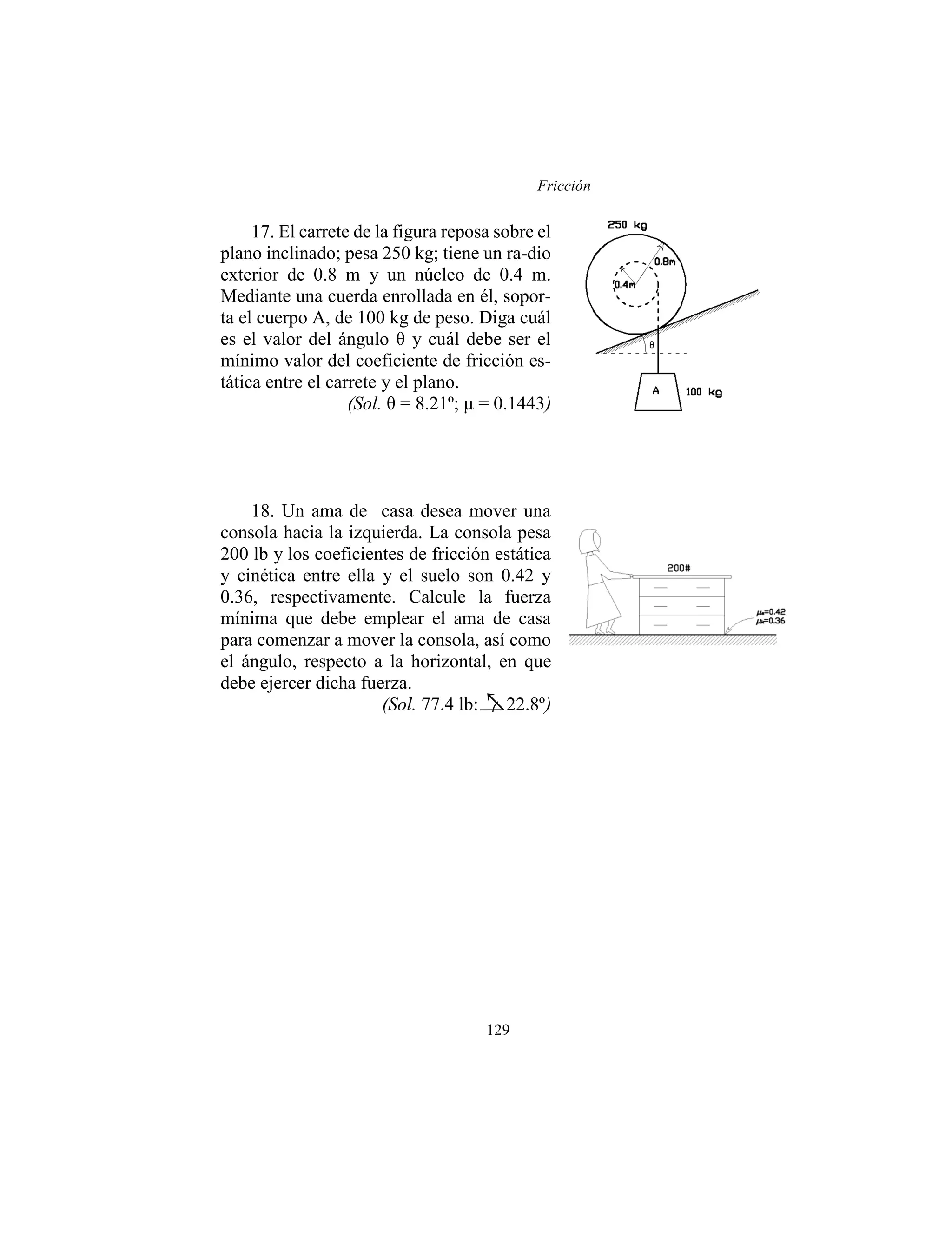 Fricción
129
17. El carrete de la figura reposa sobre el
plano inclinado; pesa 250 kg; tiene un ra-dio
exterior de 0.8 m y un núcleo de 0.4 m.
Mediante una cuerda enrollada en él, sopor-
ta el cuerpo A, de 100 kg de peso. Diga cuál
es el valor del ángulo θ y cuál debe ser el
mínimo valor del coeficiente de fricción es-
tática entre el carrete y el plano.
(Sol. θ = 8.21º; μ = 0.1443)
18. Un ama de casa desea mover una
consola hacia la izquierda. La consola pesa
200 lb y los coeficientes de fricción estática
y cinética entre ella y el suelo son 0.42 y
0.36, respectivamente. Calcule la fuerza
mínima que debe emplear el ama de casa
para comenzar a mover la consola, así como
el ángulo, respecto a la horizontal, en que
debe ejercer dicha fuerza.
(Sol. 77.4 lb: 22.8º)
 