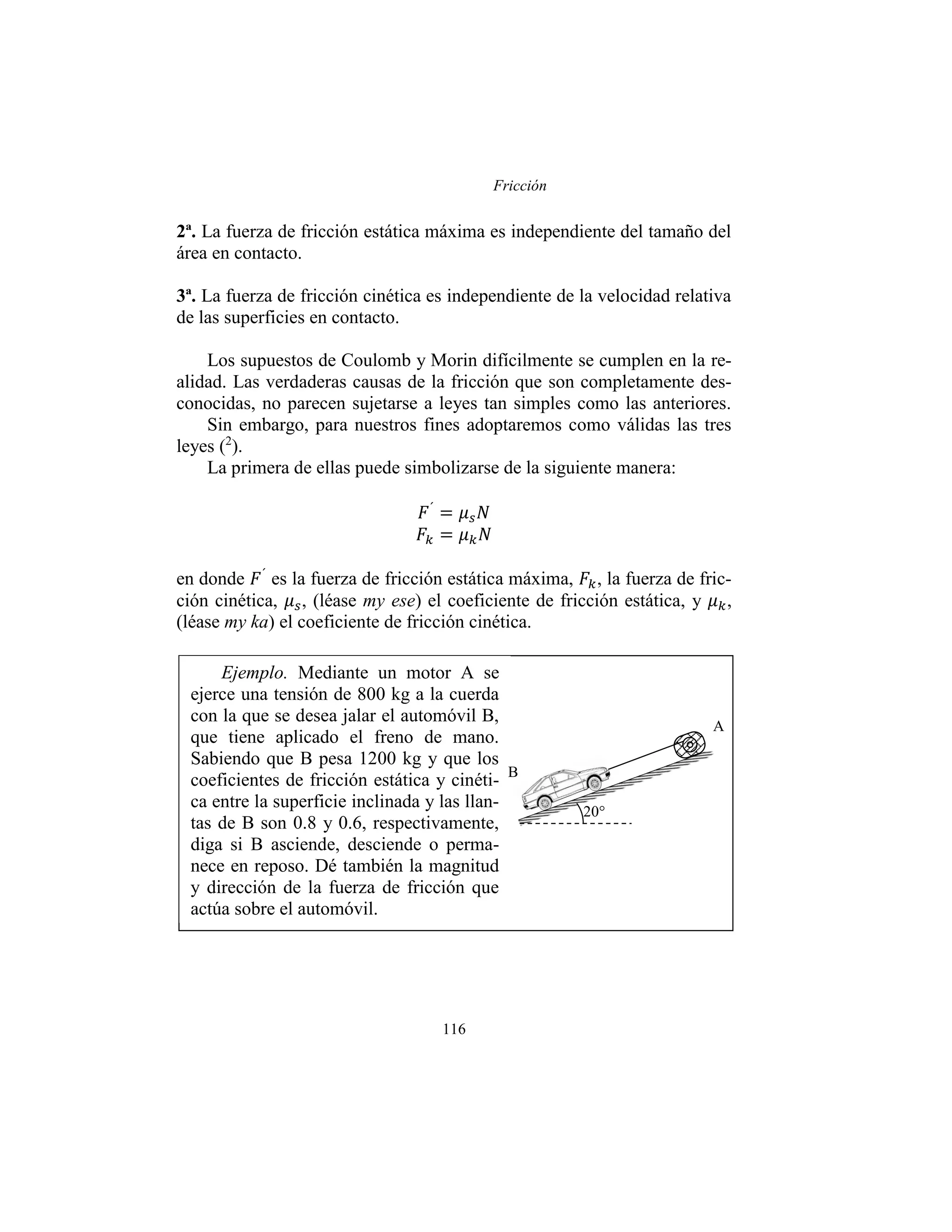 Fricción
116
2ª. La fuerza de fricción estática máxima es independiente del tamaño del
área en contacto.
3ª. La fuerza de fricción cinética es independiente de la velocidad relativa
de las superficies en contacto.
Los supuestos de Coulomb y Morin difícilmente se cumplen en la re-
alidad. Las verdaderas causas de la fricción que son completamente des-
conocidas, no parecen sujetarse a leyes tan simples como las anteriores.
Sin embargo, para nuestros fines adoptaremos como válidas las tres
leyes (2
).
La primera de ellas puede simbolizarse de la siguiente manera:
𝐹´
= 𝜇𝑠𝑁
𝐹𝑘 = 𝜇𝑘𝑁
en donde 𝐹´
es la fuerza de fricción estática máxima, 𝐹𝑘, la fuerza de fric-
ción cinética, 𝜇𝑠, (léase my ese) el coeficiente de fricción estática, y 𝜇𝑘,
(léase my ka) el coeficiente de fricción cinética.
Ejemplo. Mediante un motor A se
ejerce una tensión de 800 kg a la cuerda
con la que se desea jalar el automóvil B,
que tiene aplicado el freno de mano.
Sabiendo que B pesa 1200 kg y que los
coeficientes de fricción estática y cinéti-
ca entre la superficie inclinada y las llan-
tas de B son 0.8 y 0.6, respectivamente,
diga si B asciende, desciende o perma-
nece en reposo. Dé también la magnitud
y dirección de la fuerza de fricción que
actúa sobre el automóvil.
20°
A
B
 