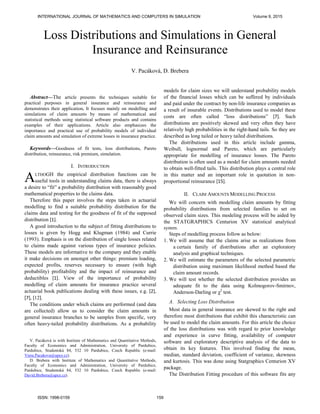 Abstract—The article presents the techniques suitable for
practical purposes in general insurance and reinsurance and
demonstrates their application. It focuses mainly on modelling and
simulations of claim amounts by means of mathematical and
statistical methods using statistical software products and contains
examples of their applications. Article also emphasizes the
importance and practical use of probability models of individual
claim amounts and simulation of extreme losses in insurance practice.
Keywords—Goodness of fit tests, loss distributions, Pareto
distribution, reinsurance, risk premium, simulation.
I. INTRODUCTION
LTHOGH the empirical distribution functions can be
useful tools in understanding claims data, there is always
a desire to “fit” a probability distribution with reasonably good
mathematical properties to the claims data.
Therefore this paper involves the steps taken in actuarial
modelling to find a suitable probability distribution for the
claims data and testing for the goodness of fit of the supposed
distribution [1].
A good introduction to the subject of fitting distributions to
losses is given by Hogg and Klugman (1984) and Currie
(1993). Emphasis is on the distribution of single losses related
to claims made against various types of insurance policies.
These models are informative to the company and they enable
it make decisions on amongst other things: premium loading,
expected profits, reserves necessary to ensure (with high
probability) profitability and the impact of reinsurance and
deductibles [1]. View of the importance of probability
modelling of claim amounts for insurance practice several
actuarial book publications dealing with these issues, e.g. [2],
[7], [12].
The conditions under which claims are performed (and data
are collected) allow us to consider the claim amounts in
general insurance branches to be samples from specific, very
often heavy-tailed probability distributions. As a probability
V. Pacáková is with Institute of Mathematics and Quantitative Methods,
Faculty of Economics and Administration, University of Pardubice,
Pardubice, Studentská 84, 532 10 Pardubice, Czech Republic (e-mail:
Viera.Pacakova@upce.cz).
D. Brebera with Institute of Mathematics and Quantitative Methods,
Faculty of Economics and Administration, University of Pardubice,
Pardubice, Studentská 84, 532 10 Pardubice, Czech Republic (e-mail:
David.Brebera@upce.cz).
models for claim sizes we will understand probability models
of the financial losses which can be suffered by individuals
and paid under the contract by non-life insurance companies as
a result of insurable events. Distributions used to model these
costs are often called “loss distributions” [7]. Such
distributions are positively skewed and very often they have
relatively high probabilities in the right-hand tails. So they are
described as long tailed or heavy tailed distributions.
The distributions used in this article include gamma,
Weibull, lognormal and Pareto, which are particularly
appropriate for modelling of insurance losses. The Pareto
distribution is often used as a model for claim amounts needed
to obtain well-fitted tails. This distribution plays a central role
in this matter and an important role in quotation in non-
proportional reinsurance [15].
II. CLAIM AMOUNTS MODELLING PROCESS
We will concern with modelling claim amounts by fitting
probability distributions from selected families to set on
observed claim sizes. This modeling process will be aided by
the STATGRAPHICS Centurion XV statistical analytical
system.
Steps of modelling process follow as below:
1. We will assume that the claims arise as realizations from
a certain family of distributions after an exploratory
analysis and graphical techniques.
2. We will estimate the parameters of the selected parametric
distribution using maximum likelihood method based the
claim amount records.
3. We will test whether the selected distribution provides an
adequate fit to the data using Kolmogorov-Smirnov,
Anderson-Darling or χ2
test.
A. Selecting Loss Distribution
Most data in general insurance are skewed to the right and
therefore most distributions that exhibit this characteristic can
be used to model the claim amounts. For this article the choice
of the loss distributions was with regard to prior knowledge
and experience in curve fitting, availability of computer
software and exploratory descriptive analysis of the data to
obtain its key features. This involved finding the mean,
median, standard deviation, coefficient of variance, skewness
and kurtosis. This was done using Statgraphics Centurion XV
package.
The Distribution Fitting procedure of this software fits any
Loss Distributions and Simulations in General
Insurance and Reinsurance
V. Pacáková, D. Brebera
A
INTERNATIONAL JOURNAL OF MATHEMATICS AND COMPUTERS IN SIMULATION Volume 9, 2015
ISSN: 1998-0159 159
 