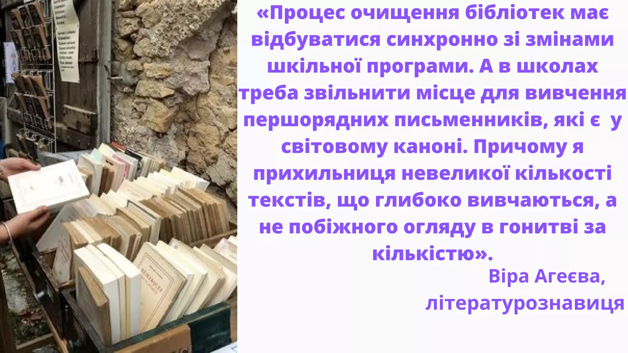 «Процес очищення бібліотек має
відбуватися синхронно зі змінами
шкільної програми. А в школах
треба звільнити місце для вивчення
першорядних письменників, які є у
світовому каноні. Причому я
прихильниця невеликої кількості
текстів, що глибоко вивчаються, а
не побіжного огляду в гонитві за
кількістю».
Віра Агеєва,
літературознавиця
 