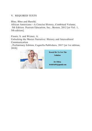 V. REQUIRED TEXTS
Hine, Hine and Harold;
African Americans—A Concise History, Combined Volume,
5th Edition. Pearson Education, Inc., Boston, 2012 [or Vol. 1,
5th edition].
Finnie, S. and Wizner, A.
Unlocking the Master Narrative: History and Intercultural
Communication
, Preliminary Edition, Cognella Publishers, 2017 [or 1st edition,
2018]
 