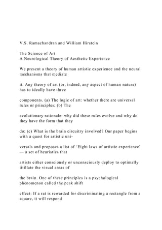 V.S. Ramachandran and William Hirstein
The Science of Art
A Neurological Theory of Aesthetic Experience
We present a theory of human artistic experience and the neural
mechanisms that mediate
it. Any theory of art (or, indeed, any aspect of human nature)
has to ideally have three
components. (a) The logic of art: whether there are universal
rules or principles; (b) The
evolutionary rationale: why did these rules evolve and why do
they have the form that they
do; (c) What is the brain circuitry involved? Our paper begins
with a quest for artistic uni-
versals and proposes a list of ‘Eight laws of artistic experience’
— a set of heuristics that
artists either consciously or unconsciously deploy to optimally
titillate the visual areas of
the brain. One of these principles is a psychological
phenomenon called the peak shift
effect: If a rat is rewarded for discriminating a rectangle from a
square, it will respond
 