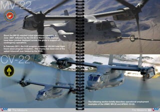 The following section briefly describes operational employment
examples of the USMC MV-22 and AFSOC CV-22.
MV-22
Since the MV-22 reached initial operational capability in
June 2007, followed by the CV-22 in March 2009, Ospreys
have been combat deployed across the globe in support of
contingency operations.
In February 2011, the V-22 program exceeded 100,000 total flight
hours since program inception. The Osprey has been one of the
safest rotorcraft ever fielded by the DOD.
CV-22
33The Missions32 The Missions
 
