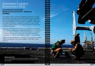 Mediterranean Sea
(Feb. 22, 2010) Maintainers gather tools aboard the amphibious assault
ship USS Nassau (LHA 4) after performing routine maintenance on an
MV-22 Osprey.
Automated Logistics
Environment (ALE)
Comprehensive Automated
Maintenance Environment – Optimized
(CAMEO)
The CAMEO system provides an adaptable, government-owned,
open source, joint service, Automated Logistics Environment (ALE)
and Condition-Based Maintenance (CBM+) capability, supporting
continuous integration and automation of operational, maintenance,
and logistical processes coupled with the technical data needed
to improve aircraft readiness and reduce sustainment costs for the
warfighter community.
Taking full advantage of the rich data set generated and collected
by the Osprey, combined with historical maintenance and technical
publication data the CAMEO suite provides maintainers, engineers,
and analysts with relevant and accurate information for ease of
maintenance to make the V-22 readily available for mission tasking.
CAMEO is fully operational on a variety of DOD networks including
USMC Navy/Marine Corps Intranet (NMCI), USN NMCI, USAF,
and IT-21.
77Automated Logistics Environment76 Automated Logistics Environment
 