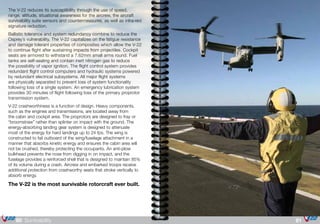 The V-22 reduces its susceptibility through the use of speed,
range, altitude, situational awareness for the aircrew, the aircraft
survivability suite sensors and countermeasures, as well as infra-red
signature reduction.
Ballistic tolerance and system redundancy combine to reduce the
Osprey’s vulnerability. The V-22 capitalizes on the fatigue resistance
and damage tolerant properties of composites which allow the V-22
to continue flight after sustaining impacts from projectiles. Cockpit
seats are armored to withstand a 7.62mm small arms round. Fuel
tanks are self-sealing and contain inert nitrogen gas to reduce
the possibility of vapor ignition. The flight control system provides
redundant flight control computers and hydraulic systems powered
by redundant electrical subsystems. All major flight systems
are physically separated to prevent loss of system functionality
following loss of a single system. An emergency lubrication system
provides 30 minutes of flight following loss of the primary proprotor
transmission system.
V-22 crashworthiness is a function of design. Heavy components,
such as the engines and transmissions, are located away from
the cabin and cockpit area. The proprotors are designed to fray or
“broomstraw” rather than splinter on impact with the ground. The
energy-absorbing landing gear system is designed to attenuate
most of the energy for hard landings up to 24 fps. The wing is
constructed to fail outboard of the wing/fuselage attachment in a
manner that absorbs kinetic energy and ensures the cabin area will
not be crushed, thereby protecting the occupants. An anti-plow
bulkhead prevents the nose from digging in on impact, and the
fuselage provides a reinforced shell that is designed to maintain 85%
of its volume during a crash. Aircrew and embarked troops receive
additional protection from crashworthy seats that stroke vertically to
absorb energy.
The V-22 is the most survivable rotorcraft ever built.
8180 Survivability
 