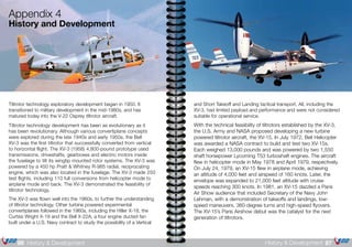 and Short Takeoff and Landing tactical transport. All, including the
XV-3, had limited payload and performance and were not considered
suitable for operational service.
With the technical feasibility of tiltrotors established by the XV-3,
the U.S. Army and NASA proposed developing a new turbine
powered tiltrotor aircraft, the XV-15. In July 1972, Bell Helicopter
was awarded a NASA contract to build and test two XV-15s.
Each weighed 13,000 pounds and was powered by two 1,550
shaft horsepower Lycoming T53 turboshaft engines. The aircraft
flew in helicopter mode in May 1978 and April 1979, respectively.
On July 24, 1979, an XV-15 flew in airplane mode, achieving
an altitude of 4,000 feet and airspeed of 160 knots. Later, the
envelope was expanded to 21,000 feet altitude with cruise
speeds reaching 300 knots. In 1981, an XV-15 dazzled a Paris
Air Show audience that included Secretary of the Navy John
Lehman, with a demonstration of takeoffs and landings, low-
speed maneuvers, 360-degree turns and high-speed flyovers.
The XV-15’s Paris Airshow debut was the catalyst for the next
generation of tiltrotors.
Tiltrotor technology exploratory development began in 1950. It
transitioned to military development in the mid-1980s, and has
matured today into the V-22 Osprey tiltrotor aircraft.
Tiltrotor technology development has been as evolutionary as it
has been revolutionary. Although various convertiplane concepts
were explored during the late 1940s and early 1950s, the Bell
XV-3 was the first tiltrotor that successfully converted from vertical
to horizontal flight. The XV-3 (1958) 4,800-pound prototype used
transmissions, driveshafts, gearboxes and electric motors inside
the fuselage to tilt its wingtip mounted rotor systems. The XV-3 was
powered by a 450 hp Pratt & Whitney R-985 radial, reciprocating
engine, which was also located in the fuselage. The XV-3 made 250
test flights, including 110 full conversions from helicopter mode to
airplane mode and back. The XV-3 demonstrated the feasibility of
tiltrotor technology.
The XV-3 was flown well into the 1960s, to further the understanding
of tiltrotor technology. Other turbine powered experimental
convertiplanes followed in the 1960s, including the Hiller X-18, the
Curtiss Wright X-19 and the Bell X-22A, a four engine ducted fan
built under a U.S. Navy contract to study the possibility of a Vertical
Appendix 4
History and Development
87History & Development86 History & Development
 