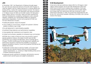 V-22 Development
A two-and-a-half year preliminary design effort for JVX began in April
1983 to reduce program risk for full scale development. More than
8,600 hours of wind tunnel modeling were completed. A full scale
composite fuselage section and a wing were built and static tested,
and a large scale rotor performance test was conducted to verify
performance estimates. In 1984, the government designated the JVX
as the V-22, and shortly thereafter, Secretary of the Navy John Lehman
named it the Osprey.
89History & Development88 History & Development
JVX
In December 1981, the Department of Defense formally began
the Joint Services Advanced Vertical Lift Aircraft (JVX) Program to
meet the needs of all four military services for a vertical takeoff and
landing (VTOL), medium-lift, tactical transport aircraft. The need to
replace the Services medium lift helicopters was well documented.
U. S. Marine Corps CH-46E and CH-53D medium lift helicopters
began military service in the early 1960s and were experiencing
technical obsolescence, escalating maintenance costs, reduced
reliability, availability and maintainability (RAM) and significant
performance degradation. Current and projected CH-46E and
CH-53D deficiencies included:
• Inadequate payload, range and airspeed
• Lack of ability to communicate, navigate and operate in adverse
	 weather conditions, day or night
• No self-deployment or aerial refueling capability
• Insufficient threat detection and self-protection capabilities
• Unacceptably high maintenance and inspection rates
• Limited communication capability for embarked troop commanders
SOCOM uses a variety of fixed and rotary wing aircraft to perform
special operations missions, the oldest of which were the MH-
53J/M Pave Low II medium lift helicopters, with an average age of
30 years. The MH-53J/M lacked the self-deployment capability and
performance required to maximize the probability of success for
assigned clandestine missions. Current and projected SOCOM aircraft
deficiencies include:
• Inadequate combat radius to execute multiple, concurrent major 		
	 theater war and national missions without incurring additional 		
	 support requirements, i.e., numerous in-flight refueling sorties and an 	
	 increased operational signature
• Inadequate growth potential for emerging, self-protection avionics 	
	 systems due to aircraft space and weight considerations
 