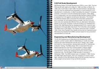 91History & Development90 History & Development
V-22 Full Scale Development
Bell Boeing began Full Scale Development (FSD) in June 1985. The first
FSD aircraft was rolled out on May 23, 1988, and flew on March 19,
1989. One month later in April 1989, the Administration decided that
the V-22 was too expensive and requested no more funding for V-22
development or production, in effect cancelling the program. Congress,
however, continued to fund the development program, while calling
for an independent cost and operational effectiveness analysis (COEA)
to evaluate the V-22 against conventional helicopters. The Institute
for Defense Analysis (IDA) conducted this exhaustive assessment
and concluded, as had several previous studies, that the V-22 was
more cost and operationally effective than any alternative helicopters.
Based on this study, Congress continued funding V-22 development.
During FSD, Bell Boeing built six developmental V-22s, a ground test
article and a full scale static test article. Five V-22s flew, accumulating
764 flight hours in 645 flights. The Osprey came full circle in October
1992, when Vice President Dan Quayle announced an Engineering and
Manufacturing Development (EMD) contract award for four production
representative V-22 aircraft.
Engineering and Manufacturing Development
The $2.3B Engineering and Manufacturing Development (EMD)
program contract award called for Bell Boeing to modify two of the
previous full scale development aircraft and to design, test, qualify
and build four new production representative aircraft for Operational
Evaluation testing. The EMD design effort incorporated fixes and
lessons learned from the FSD contract phase to reduce weight
and incorporate recurring unit cost reduction and producibility
improvements. Tooling was designed and built to produce initial
production lots. The first flight of EMD aircraft #7 occurred in
December 1996. The EMD program was completed in 1999. During
the EMD Flight Test Program, the V-22 achieved 275 knots in level
flight, attained 25,000 feet altitude, flew at 60,500 pounds maximum
gross weight and achieved 3.9 g’s at 39,500 pounds.
 