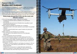 The V-22 represents a revolutionary change in design and versatility. It
brings capabilities not found in helicopters – a leap forward in speed,
range and altitude performance.
The V-22 has been one of the most thoroughly studied aircraft in
history. In fact, from 1984 to 2007, over 20 such studies comparing the
V-22 to all currently available and proposed rotorcraft were conducted.
Every study showed the V-22 to be the most cost
effective solution.
• The V-22 has superior speed, range and survivability:
	 - Increases the tactical options available to the operational 		
		commander
	 - Dramatically reduces the risk of friendly force casualties in post-	
		 assault ground operations
• When equal lift capability aircraft fleets are considered:
	 - Significantly fewer V-22s were required to accomplish the specified 	
		missions
	 - Likewise, proportionately fewer support assets and personnel 		
		 were required
• When equal cost aircraft fleets are considered:
	 - The V-22 fleet is more effective than any of the helicopter 		
		alternatives
	 - Lower through-life costs for the tiltrotor
• For the same payload, range and cruise speed as the V-22, a 		
	 compound or coaxial helicopter would require 20% more fuel and 	
	 have a higher empty weight. Subsequently, the unit and operational 	
	 cost of a comparable compound or coaxial helicopter would be far 	
	 greater than the V-22.
	 - In addition, it would be difficult to self deploy the desired 2,100 nm
	 given the lower cruise efficiency associated with a compound or	
	 coaxial helicopter.
	 - Furthermore, a compound or coaxial helicopter experiences 		
		 significant vibrations in high speed flight, while the V-22 enjoys 		
		 lower vibrations like other fixed wing turboprop aircraft.
Appendix 5
Studies and Analyses
95Studies & Analyses94 Studies & Analyses
 