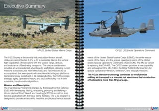 9Executive Summary8 Executive Summary
The V-22 Osprey is the world’s first production tiltrotor aircraft.
Unlike any aircraft before it, the V-22 successfully blends the vertical
flight capabilities of helicopters with the speed, range, altitude,
and endurance of fixed-wing transports. This unique combination
provides an unprecedented advantage to warfighters, allowing current
missions to be executed more effectively, and new missions to be
accomplished that were previously unachievable on legacy platforms.
Comprehensively tested and in full rate production, the V-22 provides
strategic agility, operational reach, and tactical flexibility – all in one
survivable, transformational platform.
Mission and Description
The V-22 Osprey Program is charged by the Department of Defense
(DoD) with developing, testing, evaluating, procuring and fielding a
tiltrotor Vertical/Short Takeoff and Landing (V/STOL) aircraft for Joint
Service application with the Navy being the lead. The V-22 program is
designed to provide an aircraft to meet the amphibious/vertical assault
CV-22, US Special Operations CommandMV-22, United States Marine Corps
needs of the United States Marine Corps (USMC), the strike rescue
needs of the Navy, and the special operations needs of the United
States Special Operations Command (USSOCOM). The MV-22 variant
is replacing the CH-46E. The CV-22 variant provides a new capability
and will augment the MC-130 in the USAF/USSOCOM inventory for
special operations infiltration, exfiltration, and resupply missions.
The V-22’s tiltrotor technology continues to revolutionize
military air transport in a manner not seen since the introduction
of helicopters more than 50 years ago.
Executive Summary
 