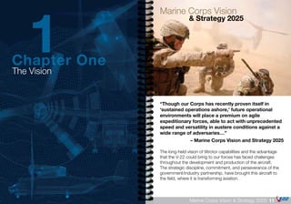 “Though our Corps has recently proven itself in
‘sustained operations ashore,’ future operational
environments will place a premium on agile
expeditionary forces, able to act with unprecedented
speed and versatility in austere conditions against a
wide range of adversaries…”
– Marine Corps Vision and Strategy 2025
The long-held vision of tiltrotor capabilities and the advantage
that the V-22 could bring to our forces has faced challenges
throughout the development and production of the aircraft.
The strategic discipline, commitment, and perseverance of the
government/industry partnership, have brought this aircraft to
the field, where it is transforming aviation.
Marine Corps Vision
		 & Strategy 2025
11Marine Corps Vision & Strategy 2025
The Vision
Chapter One
1
 